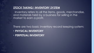 STOCK TAKING/ INVENTORY SYSTEM
Inventory refers to all the items, goods, merchandise,
and materials held by a business for selling in the
market to earn a profit.
There are two basic inventory record keeping system:
• PHYSICAL INVENTORY
• PERPETUAL INVENTORY
 