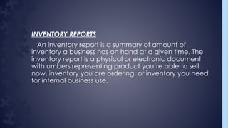 INVENTORY REPORTS
An inventory report is a summary of amount of
inventory a business has on hand at a given time. The
inventory report is a physical or electronic document
with umbers representing product you’re able to sell
now, inventory you are ordering, or inventory you need
for internal business use.
 