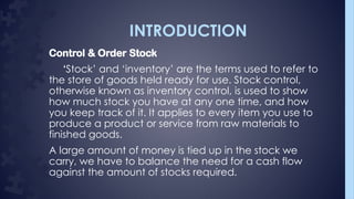 INTRODUCTION
Control & Order Stock
‘Stock’ and ‘inventory’ are the terms used to refer to
the store of goods held ready for use. Stock control,
otherwise known as inventory control, is used to show
how much stock you have at any one time, and how
you keep track of it. It applies to every item you use to
produce a product or service from raw materials to
finished goods.
A large amount of money is tied up in the stock we
carry, we have to balance the need for a cash flow
against the amount of stocks required.
 