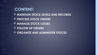CONTENT:
 MAINTAIN STOCK LEVELS AND RECORDS
 PROCESS STOCK ORDERS
 MANAGE STOCK LOSSES
 FOLLOW UP ORDERS
 ORGANIZE AND ADMINISTER STOCKS
 