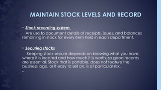 MAINTAIN STOCK LEVELS AND RECORD
• Stock recording system
Are use to document details of receipts, issues, and balances
remaining in stock for every item held in each department.
• Securing stocks
Keeping stock secure depends on knowing what you have,
where it is located and how much it is worth, so good records
are essential. Stock that is portable, does not feature the
business logo, or it easy to sell on, is at particular risk.
•
 