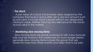 • Par stock
A par value of a stock is its er-share value assigned by the
company that issues it and is often set a very low amount such
as one cent. A no-par stock is issued without any designated
minimum value. Neither from has any relevance for the stocks
actual value in the market.
• Monitoring slow moving items
Slow moving items are goods or products with a low turnover
rate and are stored in the warehouse for much longer period
generally slow- moving items include the goods that are
stored for more than three months and takes time to be sold.
 