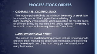 PROCESS STOCK ORDERS
• ORDERING / RE- ORDERING STOCK
The reorder point (ROP) is the minimum inventory or stock level
for a specific product that triggers the reordering of
more inventory when reached. When calculating the reorder points
for different SKUs, the lead time it will take to replenish inventory is
factored in to ensure inventory levels don't reach zero.
• HANDLING INCOMING STOCK
The steps in the stock handling process include receiving goods,
checking them, marking the goods with information, and delivering
them. Inventory is one of the most costly parts of operations for
many businesses.
 