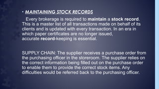 • MAINTAINING STOCK RECORDS
Every brokerage is required to maintain a stock record.
This is a master list of all transactions made on behalf of its
clients and is updated with every transaction. In an era in
which paper certificates are no longer issued,
accurate record-keeping is essential.
SUPPLY CHAIN: The supplier receives a purchase order from
the purchasing officer in the storeroom. The supplier relies on
the correct information being filled out on the purchase order
to enable them to provide the correct stock items. Any
difficulties would be referred back to the purchasing officer.
 