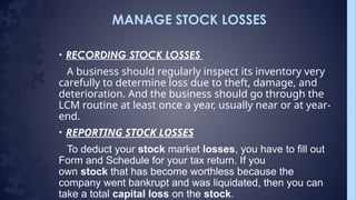 MANAGE STOCK LOSSES
• RECORDING STOCK LOSSES
A business should regularly inspect its inventory very
carefully to determine loss due to theft, damage, and
deterioration. And the business should go through the
LCM routine at least once a year, usually near or at year-
end.
• REPORTING STOCK LOSSES
To deduct your stock market losses, you have to fill out
Form and Schedule for your tax return. If you
own stock that has become worthless because the
company went bankrupt and was liquidated, then you can
take a total capital loss on the stock.
 