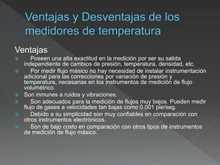 Ventajas
 Poseen una alta exactitud en la medición por ser su salida
independiente de cambios de presión, temperatura, densidad, etc.
 Por medir flujo másico no hay necesidad de instalar instrumentación
adicional para las correcciones por variación de presión y
temperatura, necesarias en los instrumentos de medición de flujo
volumétrico.
 Son inmunes a ruidos y vibraciones.
 Son adecuados para la medición de flujos muy bajos. Pueden medir
flujo de gases a velocidades tan bajas como 0.001 pie/seg.
 Debido a su simplicidad son muy confiables en comparación con
otros instrumentos electrónicos.
 Son de bajo costo en comparación con otros tipos de instrumentos
de medición de flujo másico.
 