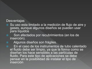 Desventajas
 Su uso esta limitado a la medición de flujo de aire y
gases, aunque algunos diseños se pueden usar
para líquidos
 Son afectados por recubrimientos (en los de
inserción).
 Algunos diseños son frágiles.
 En el caso de los instrumentos de tubo calentado
el fluido debe ser limpio, ya que la forma como se
diseñan los hace sensibles a las partículas de
fluido. Para este tipo de aplicaciones se debe
pensar en la posibilidad de instalar el tipo de
inserción
 
