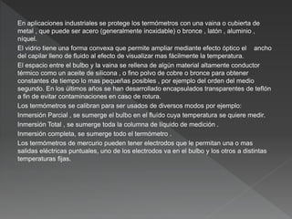 En aplicaciones industriales se protege los termómetros con una vaina o cubierta de
metal , que puede ser acero (generalmente inoxidable) o bronce , latón , aluminio ,
níquel.
El vidrio tiene una forma convexa que permite ampliar mediante efecto óptico el ancho
del capilar lleno de fluido al efecto de visualizar mas fácilmente la temperatura.
El espacio entre el bulbo y la vaina se rellena de algún material altamente conductor
térmico como un aceite de silicona , o fino polvo de cobre o bronce para obtener
constantes de tiempo lo mas pequeñas posibles , por ejemplo del orden del medio
segundo. En los últimos años se han desarrollado encapsulados transparentes de teflón
a fin de evitar contaminaciones en caso de rotura.
Los termómetros se calibran para ser usados de diversos modos por ejemplo:
Inmersión Parcial , se sumerge el bulbo en el fluído cuya temperatura se quiere medir.
Inmersión Total , se sumerge toda la columna de líquido de medición .
Inmersión completa, se sumerge todo el termómetro .
Los termómetros de mercurio pueden tener electrodos que le permitan una o mas
salidas eléctricas puntuales, uno de los electrodos va en el bulbo y los otros a distintas
temperaturas fijas.
 