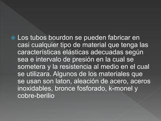  Los tubos bourdon se pueden fabricar en
casi cualquier tipo de material que tenga las
características elásticas adecuadas según
sea e intervalo de presión en la cual se
sometera y la resistencia al medio en el cual
se utilizara. Algunos de los materiales que
se usan son laton, aleación de acero, aceros
inoxidables, bronce fosforado, k-monel y
cobre-berilio
 