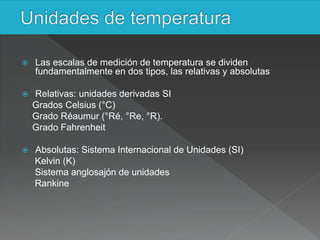  Las escalas de medición de temperatura se dividen
fundamentalmente en dos tipos, las relativas y absolutas
 Relativas: unidades derivadas SI
Grados Celsius (°C)
Grado Réaumur (°Ré, °Re, °R).
Grado Fahrenheit
 Absolutas: Sistema Internacional de Unidades (SI)
Kelvin (K)
Sistema anglosajón de unidades
Rankine
 