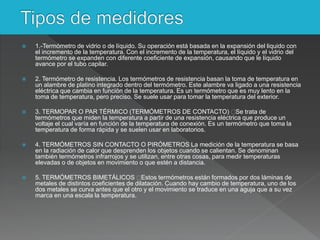  1.-Termómetro de vidrio o de líquido. Su operación está basada en la expansión del liquido con
el incremento de la temperatura. Con el incremento de la temperatura, el líquido y el vidrio del
termómetro se expanden con diferente coeficiente de expansión, causando que le líquido
avance por el tubo capilar.
 2. Termómetro de resistencia. Los termómetros de resistencia basan la toma de temperatura en
un alambre de platino integrado dentro del termómetro. Este alambre va ligado a una resistencia
eléctrica que cambia en función de la temperatura. Es un termómetro que es muy lento en la
toma de temperatura, pero preciso. Se suele usar para tomar la temperatura del exterior.
 3. TERMOPAR O PAR TÉRMICO (TERMÓMETROS DE CONTACTO) Se trata de
termómetros que miden la temperatura a partir de una resistencia eléctrica que produce un
voltaje el cual varía en función de la temperatura de conexión. Es un termómetro que toma la
temperatura de forma rápida y se suelen usar en laboratorios.
 4. TERMÓMETROS SIN CONTACTO O PIRÓMETROS La medición de la temperatura se basa
en la radiación de calor que desprenden los objetos cuando se calientan. Se denominan
también termómetros infrarrojos y se utilizan, entre otras cosas, para medir temperaturas
elevadas o de objetos en movimiento o que estén a distancia.
 5. TERMÓMETROS BIMETÁLICOS Estos termómetros están formados por dos láminas de
metales de distintos coeficientes de dilatación. Cuando hay cambio de temperatura, uno de los
dos metales se curva antes que el otro y el movimiento se traduce en una aguja que a su vez
marca en una escala la temperatura.
 
