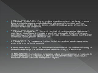  6. TERMÓMETROS DE GAS Pueden funcionar a presión constante o a volumen constante y
debido a su tamaño, precio y complejidad sólo se utilizan como termómetros patrón en
laboratorios con el objetivo de poder calibrar otros termómetros, ya que es un sistema muy
preciso de medición de temperatura.
 7. TERMÓMETROS DIGITALES Un circuito electrónico toma la temperatura y la información
se envía a un microchip que la procesa y la muestra en una pantalla digital numéricamente.
Suelen ser muy comunes para aplicaciones muy diversas en el hogar, medicina, industria, al ser
económicos, rápidos, precisos y fáciles de usar.
 8. TERMOPARES Se componen de dos hilos de distintos metales o aleaciones que están
unidos entre si por puntos de soldadura
 9. SENSOR DE RESISTENCIA La resistencia de medición recibe una corriente constante y se
mide la caida del voltaje, que varía con el valor de resistencia según la temperatura.
 10. TERMISTORES La medición de temperatura se basa en una variación de la resistencia del
elemento sensor según la temperatura. A diferencia de los termómetros de resistencia, los
termistores tienen un coeficiente de temperatura negativo.
 