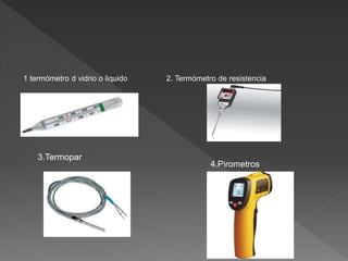 1 termómetro d vidrio o liquido 2. Termómetro de resistencia
3.Termopar
4.Pirometros
 