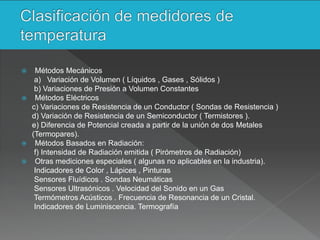  Métodos Mecánicos
a) Variación de Volumen ( Líquidos , Gases , Sólidos )
b) Variaciones de Presión a Volumen Constantes
 Métodos Eléctricos
c) Variaciones de Resistencia de un Conductor ( Sondas de Resistencia )
d) Variación de Resistencia de un Semiconductor ( Termistores ).
e) Diferencia de Potencial creada a partir de la unión de dos Metales
(Termopares).
 Métodos Basados en Radiación:
f) Intensidad de Radiación emitida ( Pirómetros de Radiación)
 Otras mediciones especiales ( algunas no aplicables en la industria).
Indicadores de Color , Lápices , Pinturas
Sensores Fluídicos . Sondas Neumáticas
Sensores Ultrasónicos . Velocidad del Sonido en un Gas
Termómetros Acústicos . Frecuencia de Resonancia de un Cristal.
Indicadores de Luminiscencia. Termografía
 