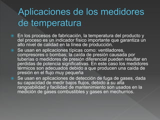  En los procesos de fabricación, la temperatura del producto y
del proceso es un indicador físico importante que garantiza un
alto nivel de calidad en la línea de producción.
 Se usan en aplicaciones típicas como: ventiladores,
compresores o bombas; la caída de presión causada por
tuberías o medidores de presión diferencial pueden resultar en
perdidas de potencia significativas. En este caso los medidores
térmicos son adecuados debido a que producen una caída de
presión en el flujo muy pequeña
 Se usan en aplicaciones de detección de fuga de gases, dada
su capacidad de medir bajos flujos, debido a su alta
rangoabilidad y facilidad de mantenimiento son usados en la
medición de gases combustibles y gases en mechurrios.
 