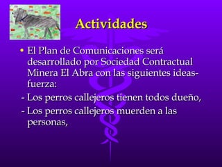 Actividades El Plan de Comunicaciones será desarrollado por Sociedad Contractual Minera El Abra con las siguientes ideas-fuerza:  - Los perros callejeros tienen todos dueño, - Los perros callejeros muerden a las personas,  