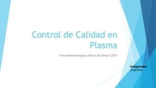 Control de Calidad en
Plasma
Inmunohematología y Banco de Sangre 2015
Integrantes:
Jorge Ruiz
 