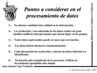 Diplomado en Calidad en el Software  Derechos Reservados, 1999 Juan Antonio Vega Fernández Puntos a considerar en el procesamiento de datos 1.-  No obtener cantidad sino calidad en la información. 2.-  La recolección y uso adecuado de los datos reduce un gran  medida conflictos interpersonales que tienen lugar en los grupos. 3.-  Tener datos equivocados puede ser peor que no tenerlos. 4.-  Los datos deben obtenerse consistentemente. 5.-  Cada documento de recolección y síntesis de datos deberán ser  identificado. 6.-  No hacerlo más complicado de lo necesario. Utilizar la  herramienta apropiada más simple. 