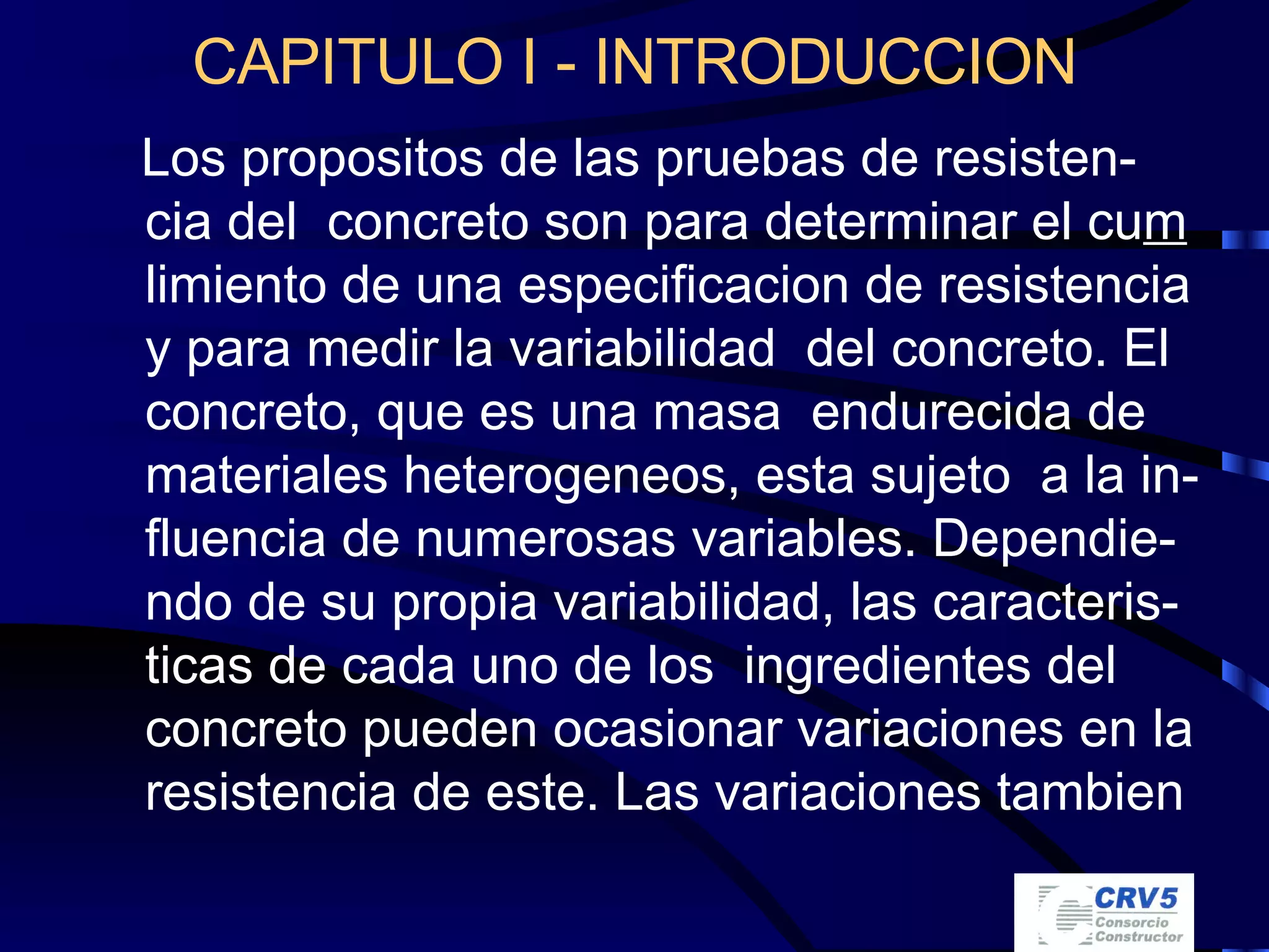 CAPITULO I - INTRODUCCION Los propositos de las pruebas de resisten-cia del  concreto son para determinar el cu m  limiento de una especificacion de resistencia y para medir la variabilidad  del concreto. El concreto, que es una masa  endurecida de materiales heterogeneos, esta sujeto  a la in-fluencia de numerosas variables. Dependie-ndo de su propia variabilidad, las caracteris-ticas de cada uno de los  ingredientes del concreto pueden ocasionar variaciones en la resistencia de este. Las variaciones tambien 