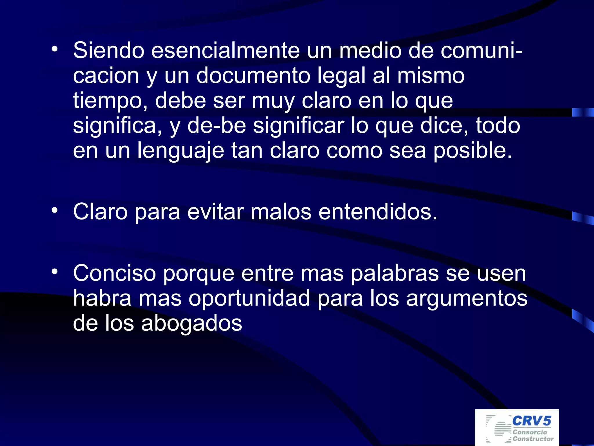 Siendo esencialmente un medio de comuni-cacion y un documento legal al mismo tiempo, debe ser muy claro en lo que significa, y de-be significar lo que dice, todo en un lenguaje tan claro como sea posible. Claro para evitar malos entendidos. Conciso porque entre mas palabras se usen habra mas oportunidad para los argumentos de los abogados 