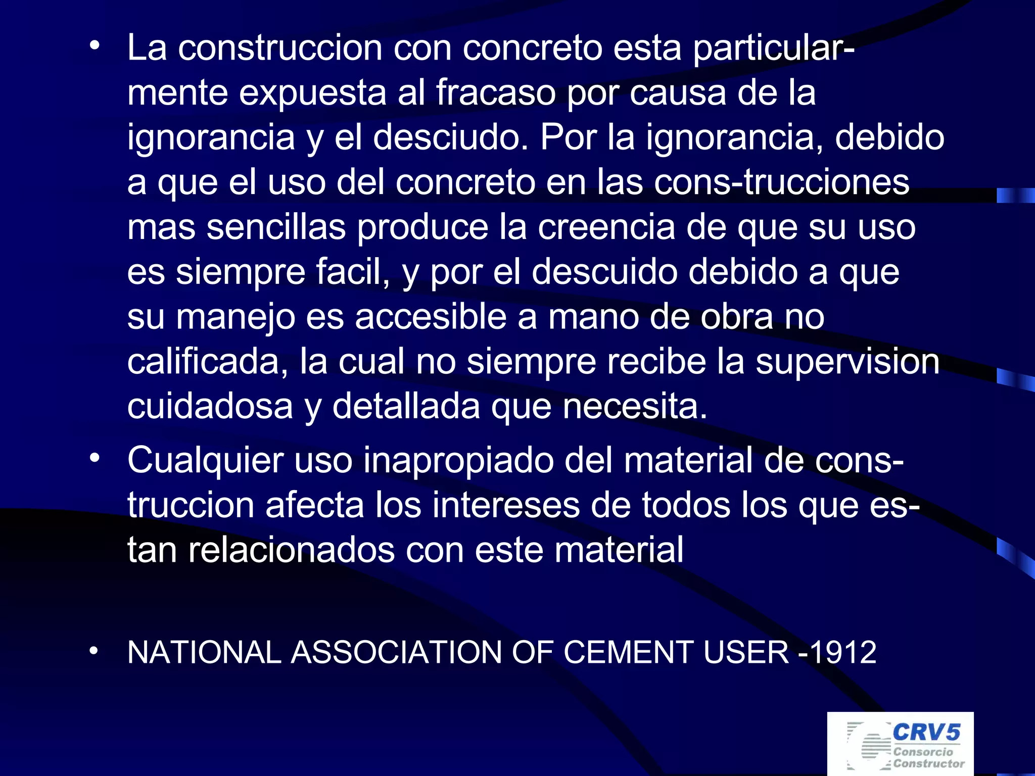 La construccion con concreto esta particular-mente expuesta al fracaso por causa de la ignorancia y el desciudo. Por la ignorancia, debido a que el uso del concreto en las cons-trucciones mas sencillas produce la creencia de que su uso es siempre facil, y por el descuido debido a que su manejo es accesible a mano de obra no calificada, la cual no siempre recibe la supervision cuidadosa y detallada que necesita. Cualquier uso inapropiado del material de cons-truccion afecta los intereses de todos los que es-tan relacionados con este material NATIONAL ASSOCIATION OF CEMENT USER -1912 