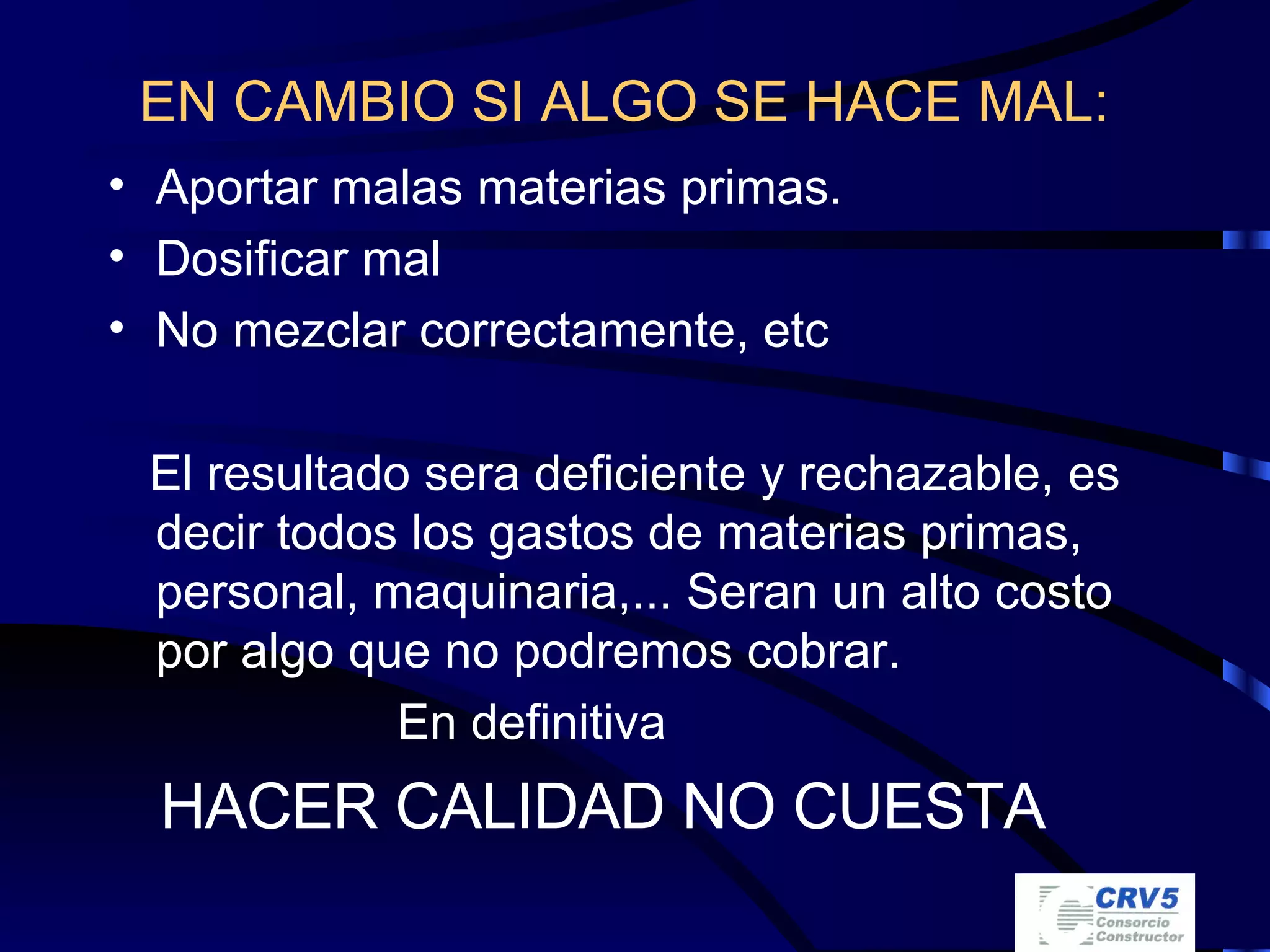 EN CAMBIO SI ALGO SE HACE MAL:   Aportar malas materias primas. Dosificar mal No mezclar correctamente, etc El resultado sera deficiente y rechazable, es decir todos los gastos de materias primas, personal, maquinaria,... Seran un alto costo por algo que no podremos cobrar. En definitiva HACER CALIDAD NO CUESTA 