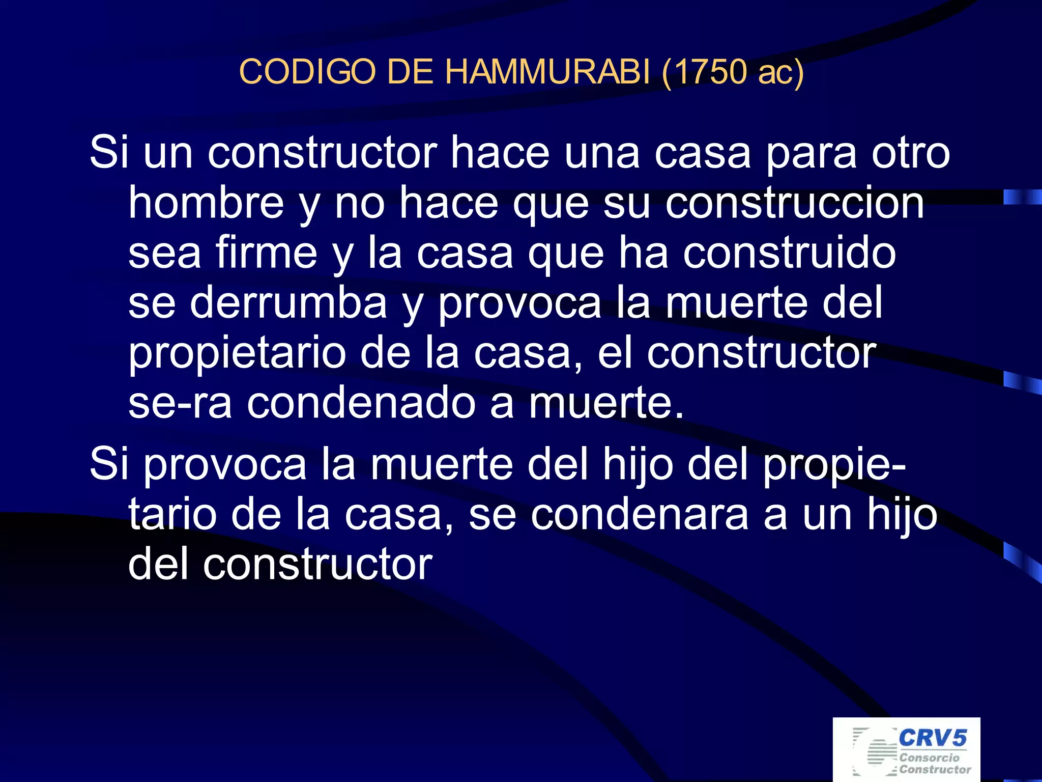 CODIGO DE HAMMURABI (1750 ac) Si un constructor hace una casa para otro hombre y no hace que su construccion sea firme y la casa que ha construido se derrumba y provoca la muerte del propietario de la casa, el constructor se-ra condenado a muerte. Si provoca la muerte del hijo del propie-tario de la casa, se condenara a un hijo del constructor 