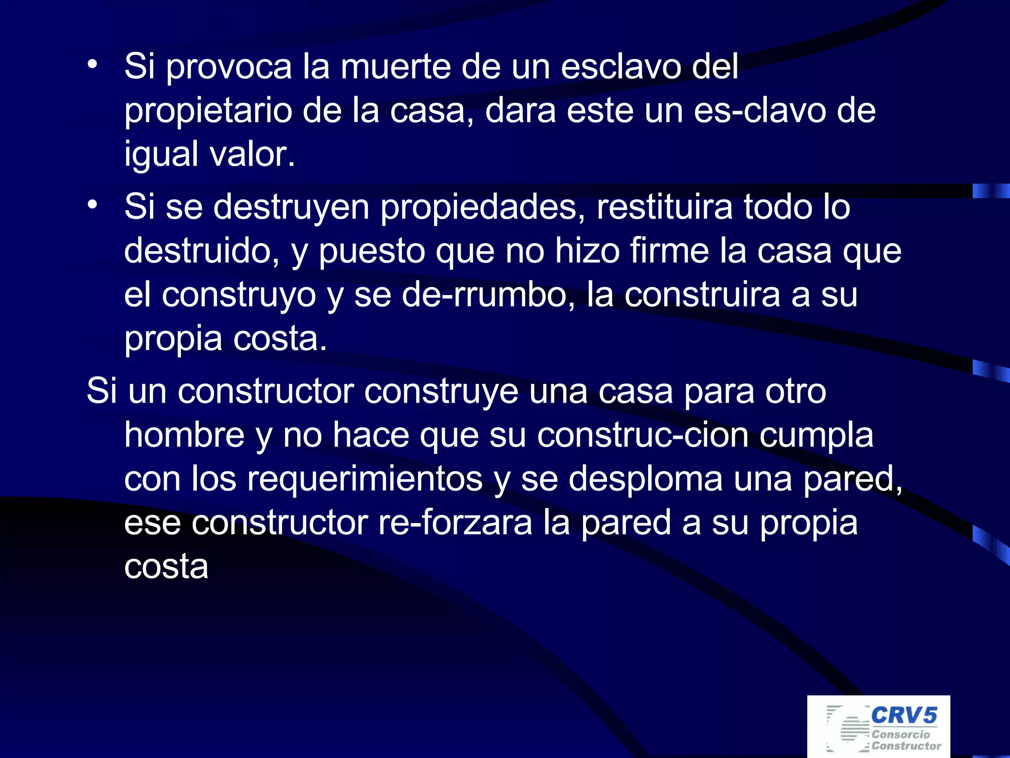 Si provoca la muerte de un esclavo del propietario de la casa, dara este un es-clavo de igual valor. Si se destruyen propiedades, restituira todo lo destruido, y puesto que no hizo firme la casa que el construyo y se de-rrumbo, la construira a su propia costa. Si un constructor construye una casa para otro hombre y no hace que su construc-cion cumpla con los requerimientos y se desploma una pared, ese constructor re-forzara la pared a su propia costa 