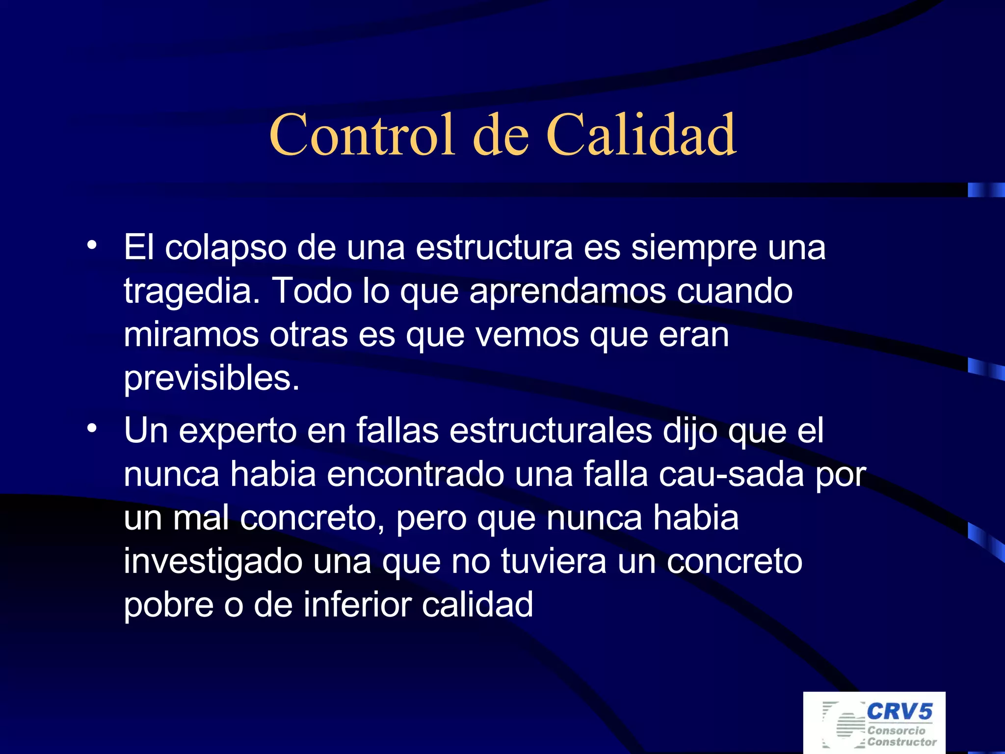 Control de Calidad El colapso de una estructura es siempre una tragedia. Todo lo que aprendamos cuando miramos otras es que vemos que eran previsibles. Un experto en fallas estructurales dijo que el nunca habia encontrado una falla cau-sada por un mal concreto, pero que nunca habia investigado una que no tuviera un concreto pobre o de inferior calidad 