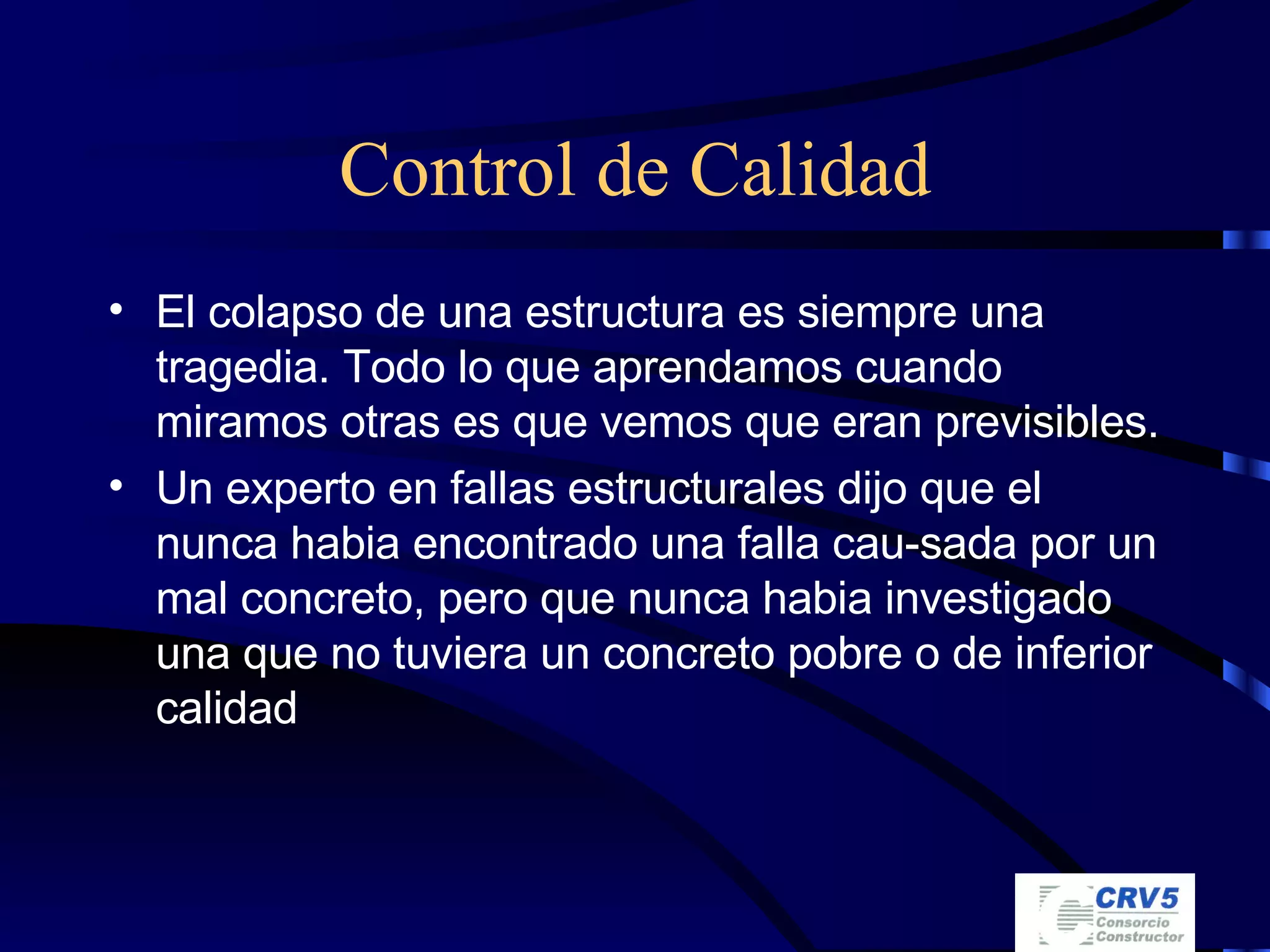 Control de Calidad El colapso de una estructura es siempre una tragedia. Todo lo que aprendamos cuando miramos otras es que vemos que eran previsibles. Un experto en fallas estructurales dijo que el nunca habia encontrado una falla cau-sada por un mal concreto, pero que nunca habia investigado una que no tuviera un concreto pobre o de inferior calidad 
