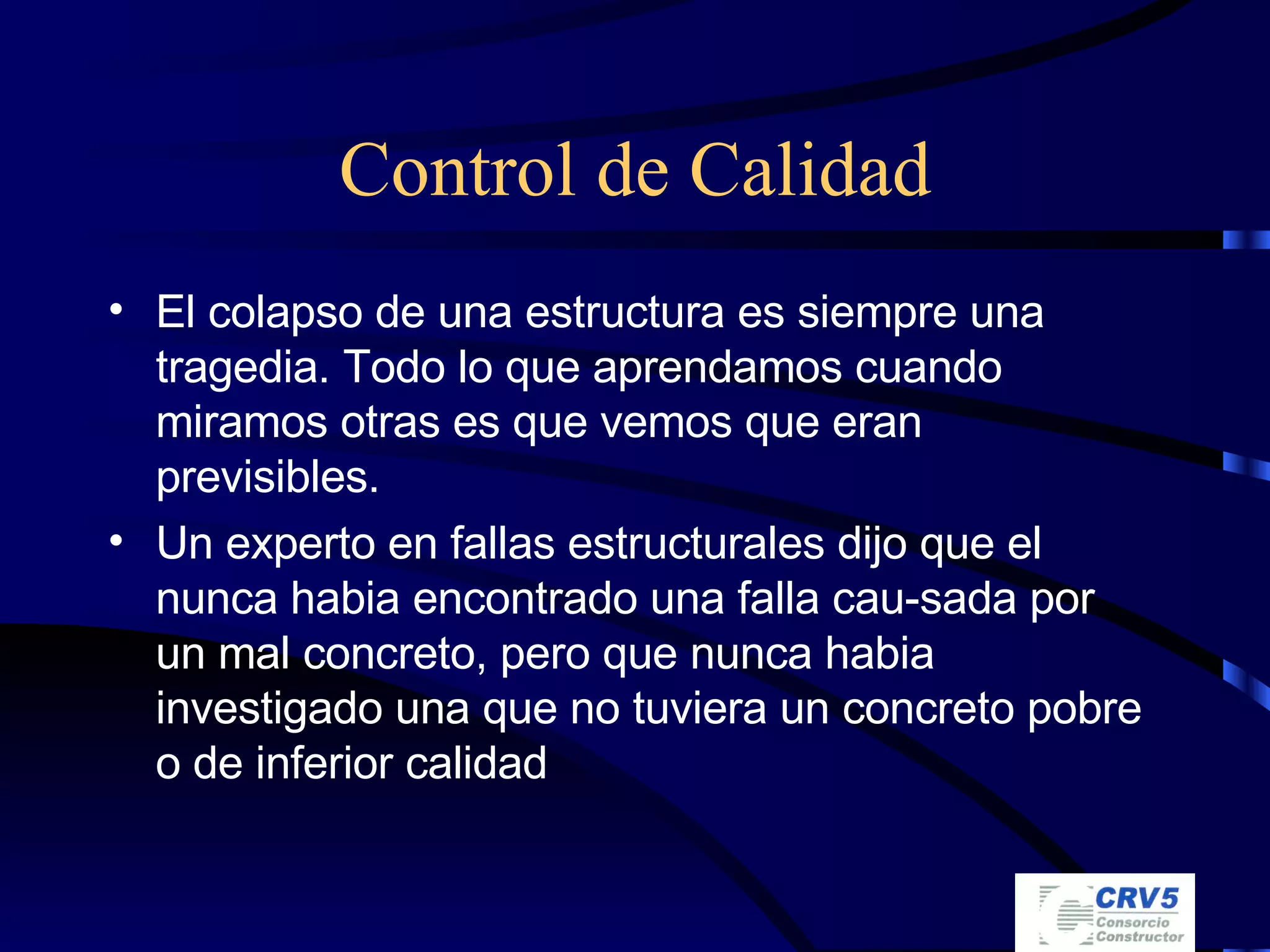 Control de Calidad El colapso de una estructura es siempre una tragedia. Todo lo que aprendamos cuando miramos otras es que vemos que eran previsibles. Un experto en fallas estructurales dijo que el nunca habia encontrado una falla cau-sada por un mal concreto, pero que nunca habia investigado una que no tuviera un concreto pobre o de inferior calidad 