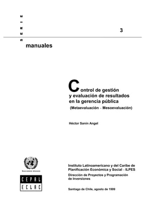 6(5,(


                                                                      3

                       manuales




                                  C     ontrol de gestión
                                  y evaluación de resultados
                                  en la gerencia pública
                                   (Metaevaluación − Mesoevaluación)



                                  Héctor Sanín Angel




                                  Instituto Latinoamericano y del Caribe de
                                  Planificación Económica y Social − ILPES
                                  Dirección de Proyectos y Programación
                                  de Inversiones


                                  Santiago de Chile, agosto de 1999