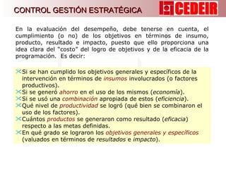 En la evaluación del desempeño, debe tenerse en cuenta, el cumplimiento (o no) de los objetivos en términos de insumo, producto, resultado e impacto, puesto que ello proporciona una idea clara del “costo” del logro de objetivos y de la eficacia de la programación.  Es decir:  Si se han cumplido los objetivos generales y específicos de la intervención en términos de  insumos  involucrados (o factores productivos).  Si se generó  ahorro   en el uso de los mismos ( economía ). Si se usó una  combinación  apropiada de estos ( eficiencia ). Qué nivel de  productividad  se logró (qué bien se combinaron el uso de los factores). Cuántos  productos  se generaron como resultado ( eficacia ) respecto a las metas definidas.  En qué grado se lograron los  objetivos generales y específicos  (valuados en términos de  resultados  e  impacto ).  CONTROL GESTIÓN ESTRATÉGICA 