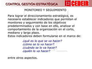 MONITOREO Y SEGUIMIENTO  Para lograr el direccionamiento estratégico, es necesario establecer indicadores que permitan el monitoreo y seguimiento de los objetivos predeterminados y con base en ello, analizar el comportamiento de la organización en el corto, mediano y largo plazo.  Estos indicadores deben formularse en el marco de: ¿qué es lo que se va hacer?  ¿cómo se lo va hacer? ¿cuándo se lo va hacer? ¿quién lo va hacer? entre otros aspectos. CONTROL GESTIÓN ESTRATÉGICA 