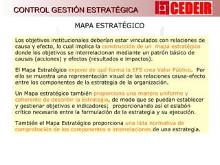 MAPA ESTRATÉGICO Los objetivos institucionales deberían estar vinculados con relaciones de causa y efecto, lo cual implica la  construcción de un  mapa estratégico  donde los objetivos se interrelacionan mediante un patrón básico de causas (acciones) y efectos (resultados e impactos). El Mapa Estratégico  expone de qué forma la EFS crea Valor Público .  Por ello se muestra una representación visual de las relaciones causa-efecto entre los componentes de la estrategia de la organización.  Un Mapa estratégico también  proporciona una manera uniforme y coherente de describir la Estrategia , de modo que se puedan establecer y gestionar objetivos e indicadores;  proporcionando así el eslabón crítico necesario entre la formulación de la estrategia y su ejecución. También el Mapa Estratégico proporciona  una lista normativa de comprobación de los componentes e interrelaciones  de una estrategia.  CONTROL GESTIÓN ESTRATÉGICA 