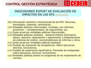(09)  Articulación nacional e internacional de las EFS: Recursos, tecnologías, sistemas, certificación. (10)  Entidades públicas intervenidas: Iniciadas, con informes preliminar – complementario, de seguimiento, etc. (11)  Costo anual por entidades públicas intervenidas:  (12)  Entidades públicas asistidas – Asesoría Pública ( Outreach ): Apoyo, asesoría, capacitación y seguimiento a implantaciones de sistemas de control, recomendaciones de informes y otros. (13)  Costo anual por entidades públicas asistidas:  (14)  Pruebas de evaluación de competencia: Sobre ejecutivos, técnicos, funcionarios. (15)  Pruebas de experiencia significativa: Promedio de antigüedad sobre ejecutivos, técnicos, funcionarios. (16)  Entidades públicas pilotos en programas de de implantación de normas:  INDICADORES EXPOST DE EVALUACIÓN DE IMPACTOS EN LAS EFS  (Continuación) CONTROL GESTIÓN ESTRATÉGICA 