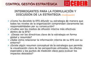 ¿Como ha decidido la EFS difundir su estrategia de manera que todos los niveles de la organización comprendan claramente las responsabilidades por su consecución?  ¿Cuáles son los medios de difusión interna más efectivos dentro de la EFS? ¿Desea ver las directrices clave de la estrategia en forma global y resumida? ¿Sabe cómo relacionar la información interna de su EFS con su entorno? ¿Existe algún resumen conceptual de la estrategia que permite la visualización clara de las perspectivas utilizadas, los efectos esperados y los puntos de medición clave para evaluar los impactos deseados? INTERROGANTES PARA LA FORMULACIÓN Y DISCUSIÓN DE LA ESTRATEGIA  (Continuación) CONTROL GESTIÓN ESTRATÉGICA 