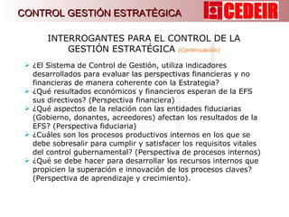 ¿El Sistema de Control de Gestión, utiliza indicadores desarrollados para evaluar las perspectivas financieras y no financieras de manera coherente con la Estrategia? ¿Qué resultados económicos y financieros esperan de la EFS sus directivos? (Perspectiva financiera) ¿Qué aspectos de la relación con las entidades fiduciarias (Gobierno, donantes, acreedores) afectan los resultados de la EFS? (Perspectiva fiduciaria) ¿Cuáles son los procesos productivos internos en los que se debe sobresalir para cumplir y satisfacer los requisitos vitales del control gubernamental? (Perspectiva de procesos internos) ¿Qué se debe hacer para desarrollar los recursos internos que propicien la superación e innovación de los procesos claves?  (Perspectiva de aprendizaje y crecimiento). INTERROGANTES PARA EL CONTROL DE LA GESTIÓN ESTRATÉGICA  (Continuación) CONTROL GESTIÓN ESTRATÉGICA 