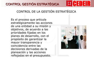 CONTROL DE LA GESTIÓN ESTRATÉGICA  Es el proceso que articula estratégicamente las acciones de una entidad a su misión y objetivos, de acuerdo a las prioridades fijadas en los planes de desarrollo, con el propósito de garantizar la mayor transparencia y coincidencia entre las decisiones derivadas de la planeación y las acciones reflejadas en el presupuesto. CONTROL GESTIÓN ESTRATÉGICA 