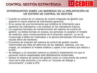 Cuando se carece de un sistema de control integrado de gestión que soporte el nuevo sistema de información gerencial. Si se carece de una herramienta que sintetice la información para gestionar los indicadores y los cambios en los indicadores futuros. Los aspectos formales de mantenimiento del sistema de control de gestión: se dedica tiempo en exceso, las personas no aceptan el modelo de medición, poco involucramiento de la dirección superior, no se ha involucrado a todos los implicados y se genera demasiada información que resulta difícil de mantener. El proceso de creación del sistema de control de gestión resulta interminable por falta de definición de las medidas. Además, una vez creado, se considera el modelo estático y ajeno a los cambios que afecta a la EFS. Se delegue a un consultor externo su diseño e implantación sin que el personal interno responsable esté debidamente involucrado. Utilizar el sistema de control de gestión como un instrumento de control único de la alta dirección y no como un “proceso de diálogo y comunicación” a toda la EFS   INTERROGANTES SOBRE LAS BARRERAS EN LA IMPLANTACIÓN DE UN SISTEMA DE CONTROL DE GESTIÓN CONTROL GESTIÓN ESTRATÉGICA 