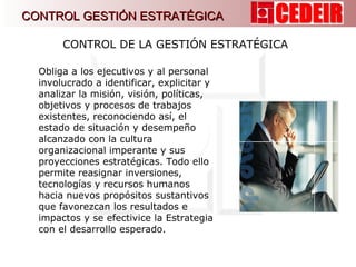 Obliga a los ejecutivos y al personal involucrado a identificar, explicitar y analizar la misión, visión, políticas, objetivos y procesos de trabajos existentes, reconociendo así, el estado de situación y desempeño alcanzado con la cultura organizacional imperante y sus proyecciones estratégicas. Todo ello permite reasignar inversiones, tecnologías y recursos humanos hacia nuevos propósitos sustantivos que favorezcan los resultados e impactos y se efectivice la Estrategia con el desarrollo esperado.  CONTROL DE LA GESTIÓN ESTRATÉGICA  CONTROL GESTIÓN ESTRATÉGICA 
