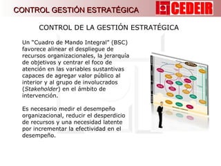Un “Cuadro de Mando Integral” (BSC) favorece alinear el despliegue de recursos organizacionales, la jerarquía de objetivos y centrar el foco de atención en las variables sustantivas capaces de agregar valor público al interior y al grupo de involucrados ( Stakeholder ) en el ámbito de intervención. Es necesario medir el desempeño organizacional, reducir el desperdicio de recursos y una necesidad latente por incrementar la efectividad en el desempeño. CONTROL DE LA GESTIÓN ESTRATÉGICA  CONTROL GESTIÓN ESTRATÉGICA 