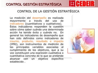 La medición del  desempeño  es realizada mayormente a través del uso de  indicadores  (cuantitativos y cualitativos).  Éstos indicadores responden la cuestión sobre cómo saber cuándo una determinada acción ha tenido éxito y cuándo no.  En general los indicadores de desempeño que han sido definidos como indicadores de  insumo, producto, resultado e impacto   (IPRI), son instrumentos de medición de las principales variables asociadas al cumplimiento de los objetivos, que a su vez constituyen una expresión cualitativa o cuantitativa concreta de lo que se pretende alcanzar con un objetivo específico establecido . CONTROL DE LA GESTIÓN ESTRATÉGICA  CONTROL GESTIÓN ESTRATÉGICA 
