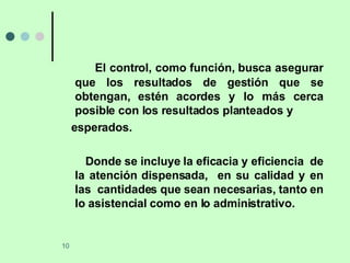 El control, como función, busca asegurar que los resultados de gestión que se obtengan, estén acordes y lo más cerca posible con los resultados planteados y  esperados. Donde se incluye la eficacia y eficiencia  de la atención dispensada,  en su calidad y en las  cantidades que sean necesarias, tanto en lo asistencial como en lo administrativo. 