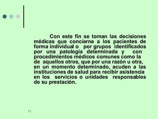 Con este fin se toman las decisiones médicas que concierne a los pacientes de forma individual o  por grupos  identificados por una patología determinada y  con  procedimientos médicos comunes como la  de  aquellos otros, que por una razón u otra,  en un momento determinado, acuden a las instituciones de salud para recibir asistencia  en los  servicios o unidades  responsables de su prestación. 