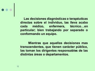 Las decisiones diagnósticas o terapéuticas directas sobre el individuo, las lleva acabo cada médico, enfermera, técnico…en particular; bien trabajando por separado o conformando un equipo. Mientras que aquellas decisiones mas transcendentes, que tienen carácter público, las toman los dirigentes responsables de las distintas áreas o departamentos. 