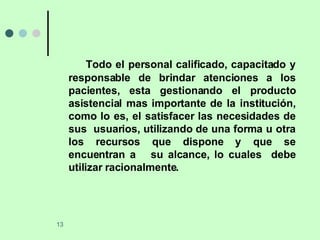 Todo el personal calificado, capacitado y responsable de brindar atenciones a los pacientes, esta gestionando el producto asistencial mas importante de la institución, como lo es, el satisfacer las necesidades de sus  usuarios, utilizando de una forma u otra los recursos que dispone y que se encuentran a  su alcance, lo cuales  debe utilizar racionalmente. 