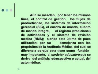 Aún se mezclan,  por tener los mismos fines, el control de gestión,  los flujos de productividad, los sistemas de información gerencial (SIG), el cuadro de mando, cuadro de mando integral,  el registro (tradicional) de actividades y el sistema de revisión médica (RMS);  siendo este último de poca utilización, por su  semejanza con los propósitos de la Auditoria Médica, del cual se diferencia porque esta tiene como  función  muy importante,  el  carácter educativo  que se deriva  del análisis retrospectivo o actual, del acto médico. 
