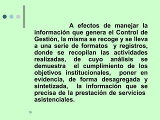 A efectos de manejar la información que genera el Control de Gestión, la misma se recoge y se lleva a una serie de formatos  y registros, donde se recopilan las actividades realizadas, de cuyo análisis se demuestra  el cumplimiento de los objetivos institucionales,  poner en evidencia, de forma desagregada y sintetizada,  la información que se precisa de la prestación de servicios  asistenciales.  