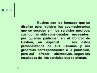 Muchos son los formatos que se diseñan para registrar los acontecimientos que se suceden en  los servicios médicos, cuando han sido considerados  necesarios  por quienes participan en el Control de Gestión, en especial  los datos personalizados de sus usuarios y los generales correspondientes a la población, para así  ofrecer  alternativas, según los resultados de  los servicios que se ofertan. 